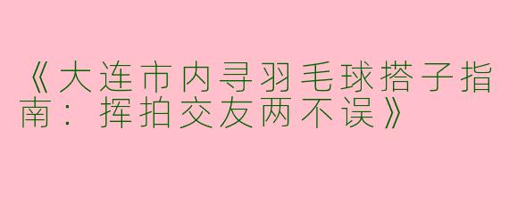 《大连市内寻羽毛球搭子指南：挥拍交友两不误》