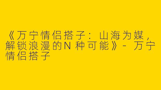 《万宁情侣搭子：山海为媒，解锁浪漫的N种可能》-万宁情侣搭子