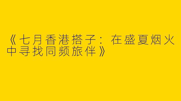 《七月香港搭子：在盛夏烟火中寻找同频旅伴》