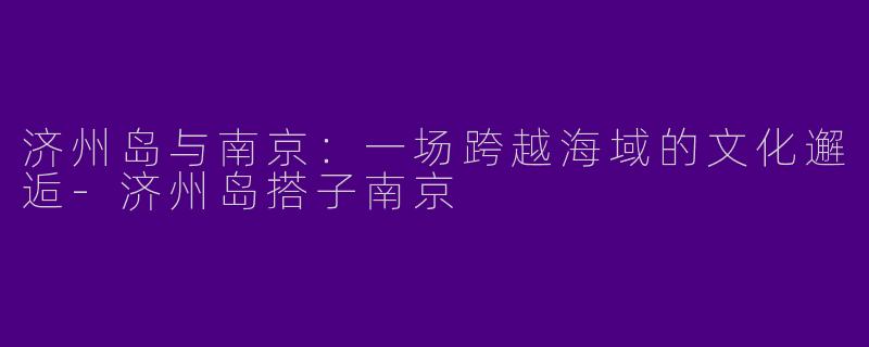 济州岛与南京：一场跨越海域的文化邂逅-济州岛搭子南京