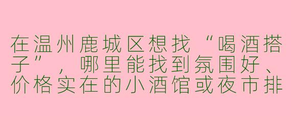 在温州鹿城区想找“喝酒搭子”，哪里能找到氛围好、价格实在的小酒馆或夜市排档？
