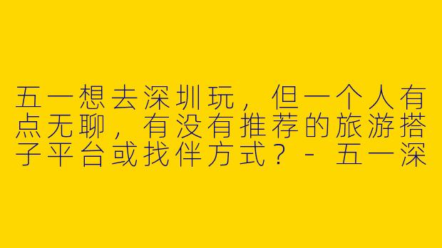 五一想去深圳玩，但一个人有点无聊，有没有推荐的旅游搭子平台或找伴方式？-五一深圳旅游搭子