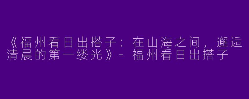 《福州看日出搭子：在山海之间，邂逅清晨的第一缕光》-福州看日出搭子