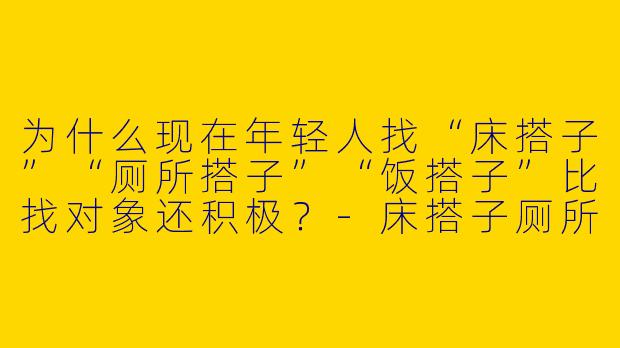 为什么现在年轻人找“床搭子”“厕所搭子”“饭搭子”比找对象还积极？-床搭子厕所搭子饭搭子