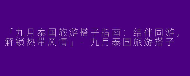 「九月泰国旅游搭子指南：结伴同游，解锁热带风情」-九月泰国旅游搭子