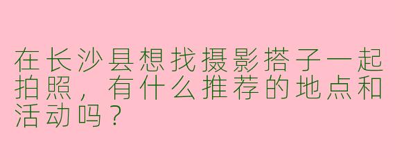 在长沙县想找摄影搭子一起拍照，有什么推荐的地点和活动吗？