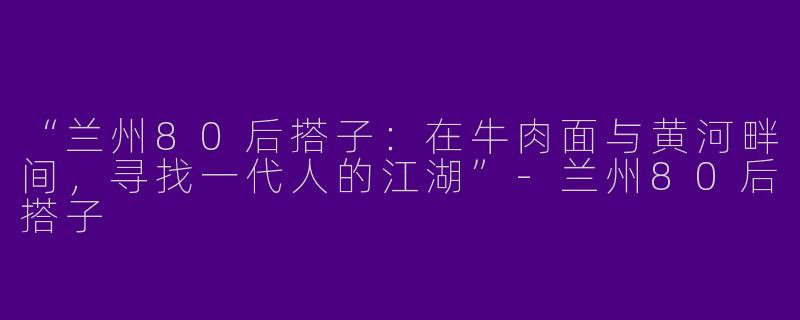“兰州80后搭子：在牛肉面与黄河畔间，寻找一代人的江湖”-兰州80后搭子