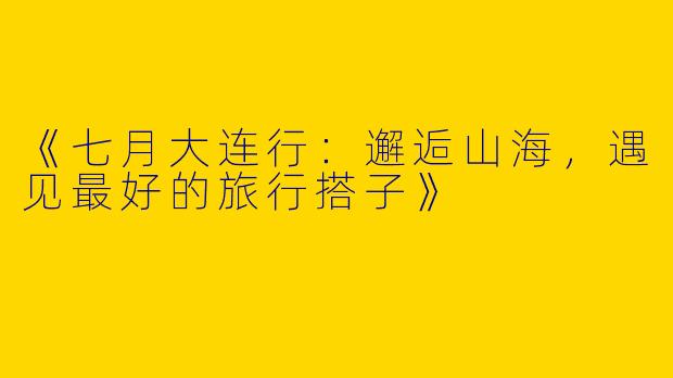 《七月大连行：邂逅山海，遇见最好的旅行搭子》