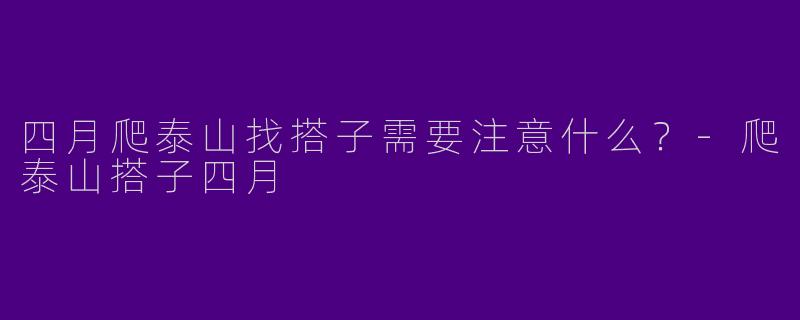 四月爬泰山找搭子需要注意什么？-爬泰山搭子四月