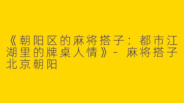 《朝阳区的麻将搭子：都市江湖里的牌桌人情》-麻将搭子北京朝阳