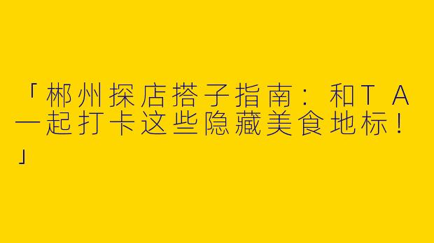 「郴州探店搭子指南：和TA一起打卡这些隐藏美食地标！」