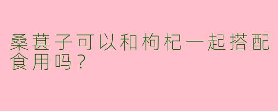 桑葚子可以和枸杞一起搭配食用吗？