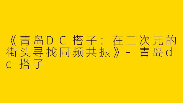 《青岛DC搭子：在二次元的街头寻找同频共振》-青岛dc搭子
