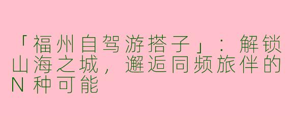 「福州自驾游搭子」：解锁山海之城，邂逅同频旅伴的N种可能