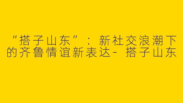 “搭子山东”：新社交浪潮下的齐鲁情谊新表达-搭子山东