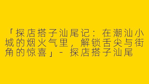 「探店搭子汕尾记：在潮汕小城的烟火气里，解锁舌尖与街角的惊喜」