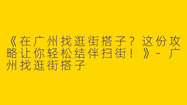 《在广州找逛街搭子？这份攻略让你轻松结伴扫街！》-广州找逛街搭子
