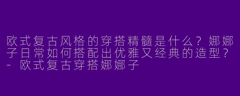 欧式复古风格的穿搭精髓是什么？娜娜子日常如何搭配出优雅又经典的造型？-欧式复古穿搭娜娜子