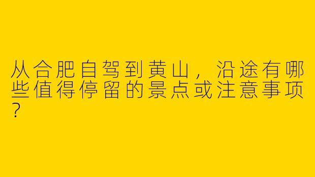 从合肥自驾到黄山，沿途有哪些值得停留的景点或注意事项？