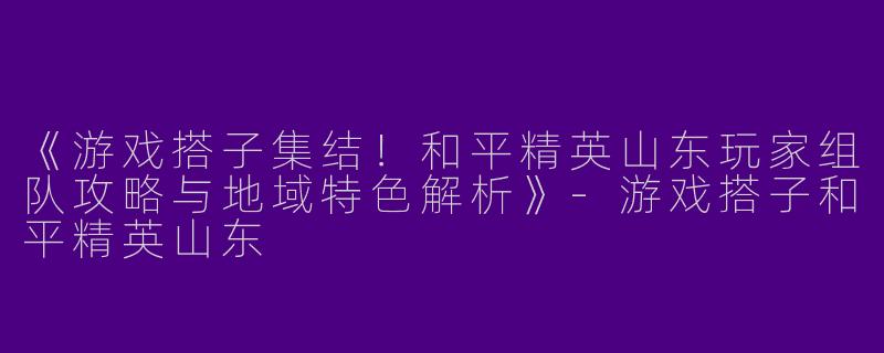 《游戏搭子集结！和平精英山东玩家组队攻略与地域特色解析》-游戏搭子和平精英山东