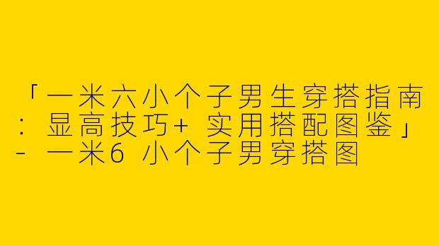 「一米六小个子男生穿搭指南：显高技巧+实用搭配图鉴」-一米6小个子男穿搭图