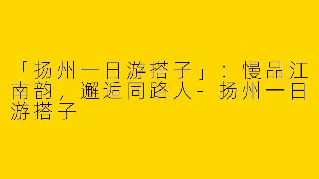「扬州一日游搭子」：慢品江南韵，邂逅同路人-扬州一日游搭子
