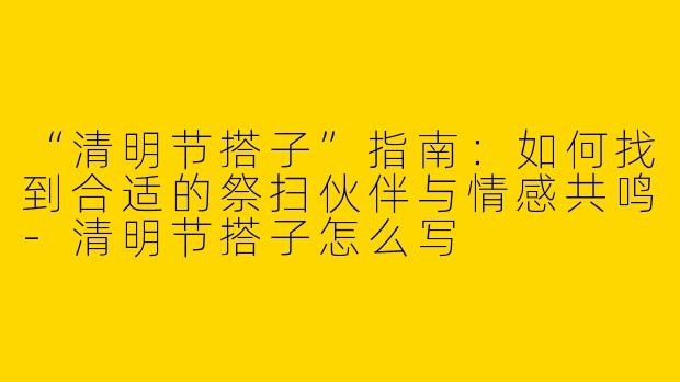 “清明节搭子”指南：如何找到合适的祭扫伙伴与情感共鸣-清明节搭子怎么写