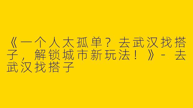 《一个人太孤单？去武汉找搭子，解锁城市新玩法！》-去武汉找搭子