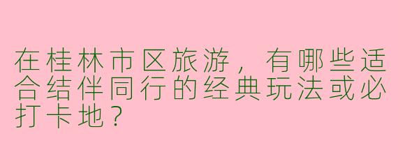 在桂林市区旅游，有哪些适合结伴同行的经典玩法或必打卡地？