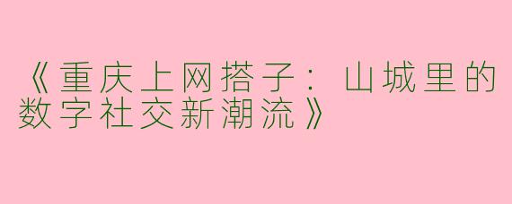 《重庆上网搭子：山城里的数字社交新潮流》