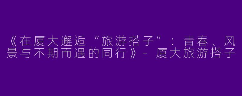 《在厦大邂逅“旅游搭子”：青春、风景与不期而遇的同行》-厦大旅游搭子