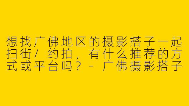 想找广佛地区的摄影搭子一起扫街/约拍，有什么推荐的方式或平台吗？-广佛摄影搭子