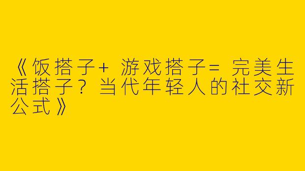 《饭搭子+游戏搭子=完美生活搭子？当代年轻人的社交新公式》