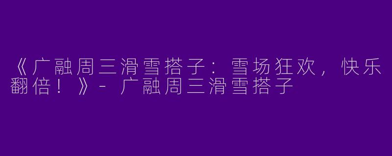 《广融周三滑雪搭子：雪场狂欢，快乐翻倍！》-广融周三滑雪搭子