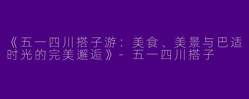 《五一四川搭子游：美食、美景与巴适时光的完美邂逅》-五一四川搭子
