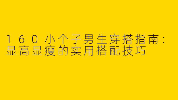 160小个子男生穿搭指南：显高显瘦的实用搭配技巧