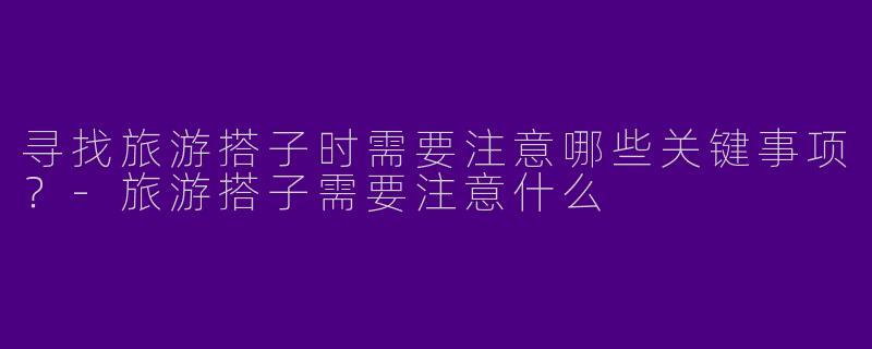 寻找旅游搭子时需要注意哪些关键事项？-旅游搭子需要注意什么