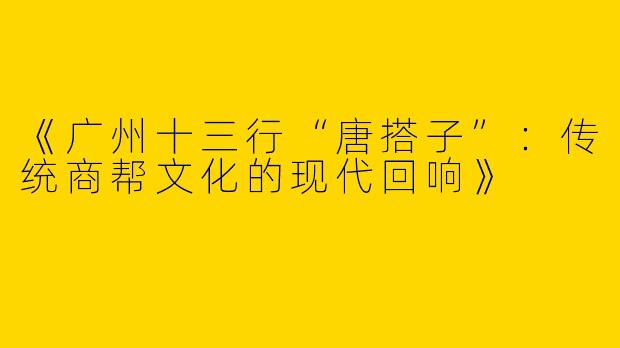 《广州十三行“唐搭子”：传统商帮文化的现代回响》