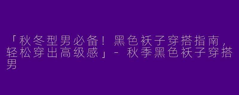 「秋冬型男必备！黑色袄子穿搭指南，轻松穿出高级感」-秋季黑色袄子穿搭男
