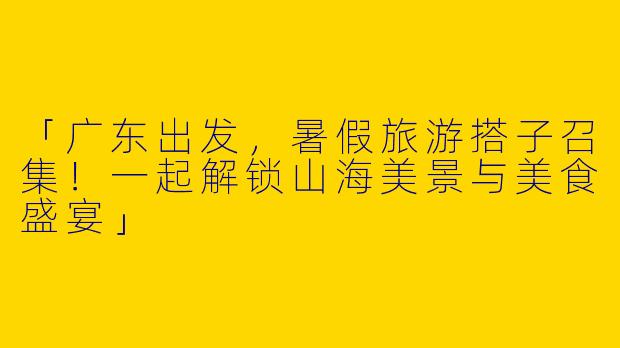 「广东出发，暑假旅游搭子召集！一起解锁山海美景与美食盛宴」