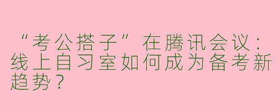 “考公搭子”在腾讯会议：线上自习室如何成为备考新趋势？