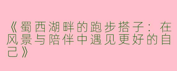 《蜀西湖畔的跑步搭子：在风景与陪伴中遇见更好的自己》