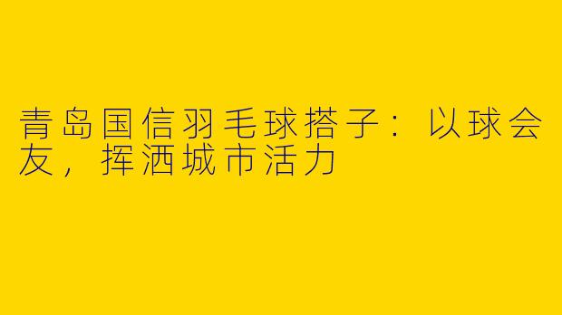 青岛国信羽毛球搭子：以球会友，挥洒城市活力