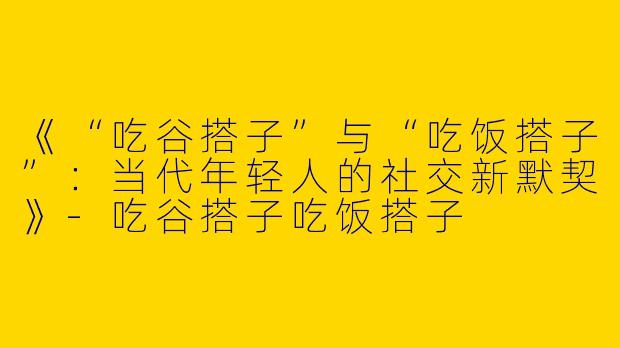 《“吃谷搭子”与“吃饭搭子”：当代年轻人的社交新默契》-吃谷搭子吃饭搭子