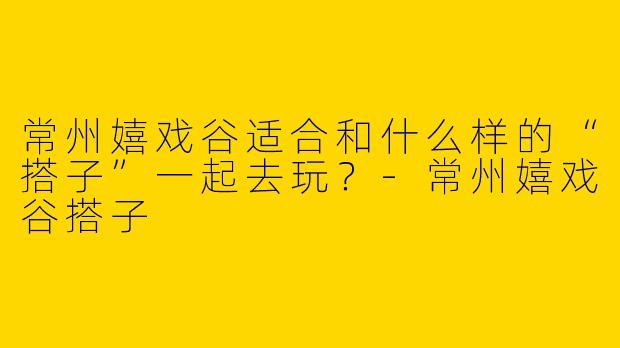 常州嬉戏谷适合和什么样的“搭子”一起去玩？-常州嬉戏谷搭子
