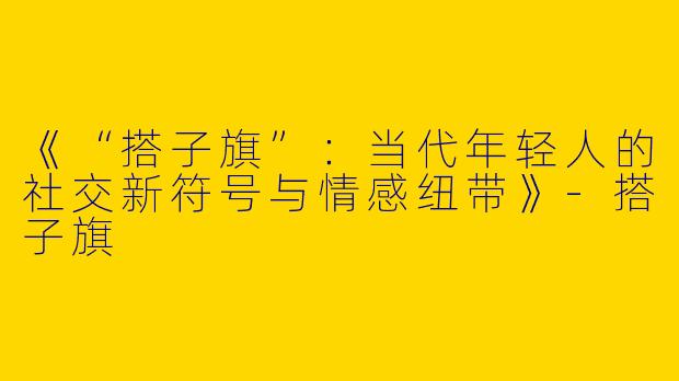 《“搭子旗”：当代年轻人的社交新符号与情感纽带》-搭子旗