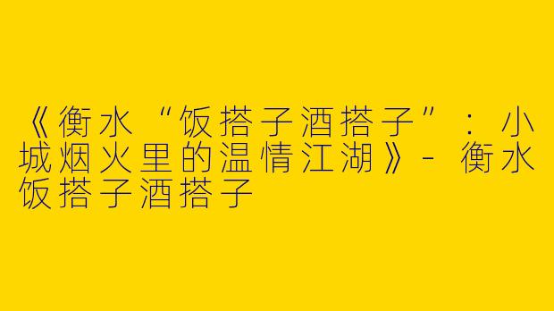 《衡水“饭搭子酒搭子”：小城烟火里的温情江湖》-衡水饭搭子酒搭子