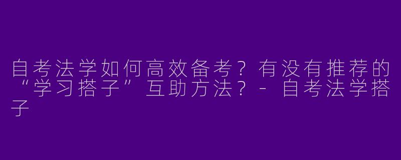 自考法学如何高效备考？有没有推荐的“学习搭子”互助方法？