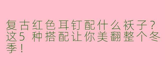 复古红色耳钉配什么袄子？这5种搭配让你美翻整个冬季！
