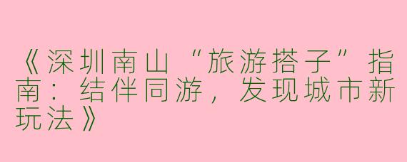 《深圳南山“旅游搭子”指南：结伴同游，发现城市新玩法》